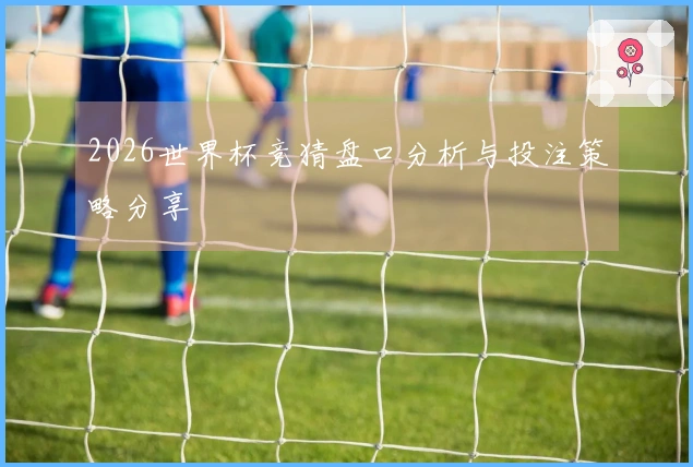 2026世界杯竞猜盘口分析与投注策略分享