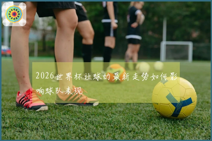 2026世界杯让球的最新走势如何影响球队表现