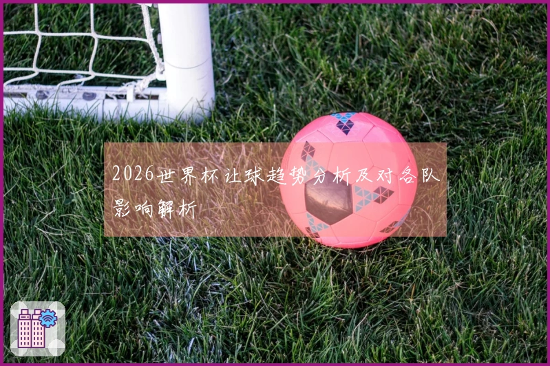 2026世界杯让球趋势分析及对各队影响解析
