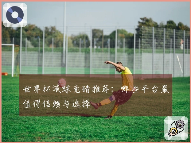 世界杯滚球竞猜推荐：哪些平台最值得信赖与选择