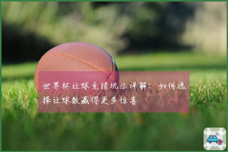 世界杯让球竞猜玩法详解：如何选择让球数赢得更多惊喜