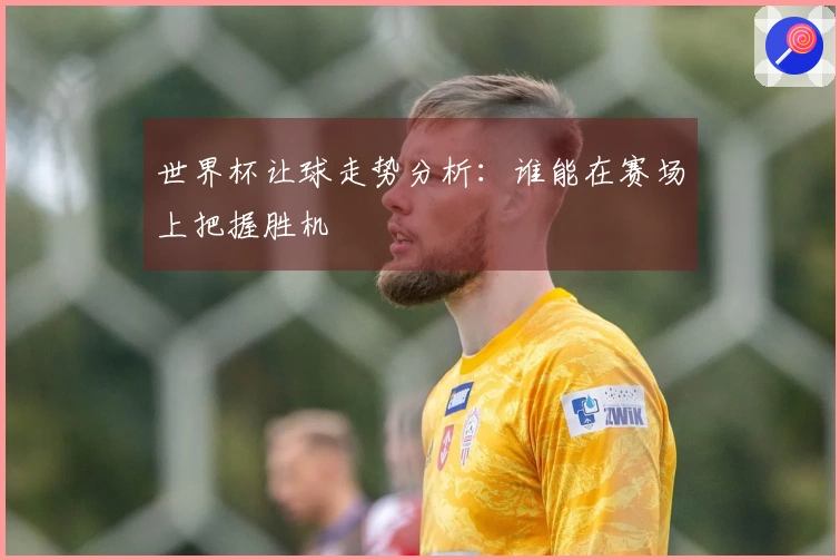 世界杯让球走势分析：谁能在赛场上把握胜机